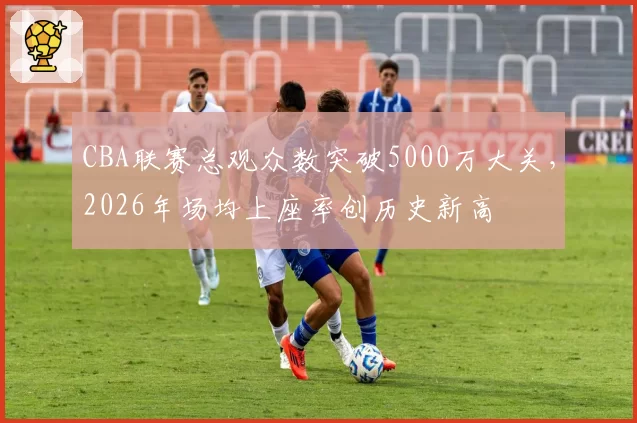 CBA联赛总观众数突破5000万大关，2026年场均上座率创历史新高