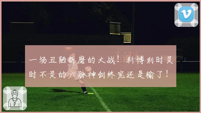 一场丑陋折磨的大战！科博利时灵时不灵的六脉神剑终究还是输了！