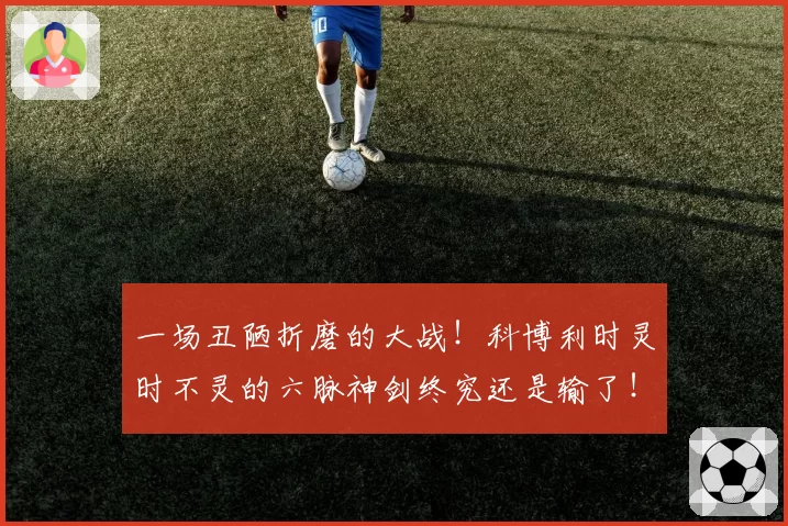 一场丑陋折磨的大战！科博利时灵时不灵的六脉神剑终究还是输了！