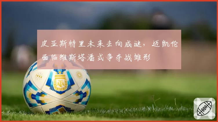 皮亚斯特里未来去向成谜，迈凯伦面临维斯塔潘式争夺战雏形
