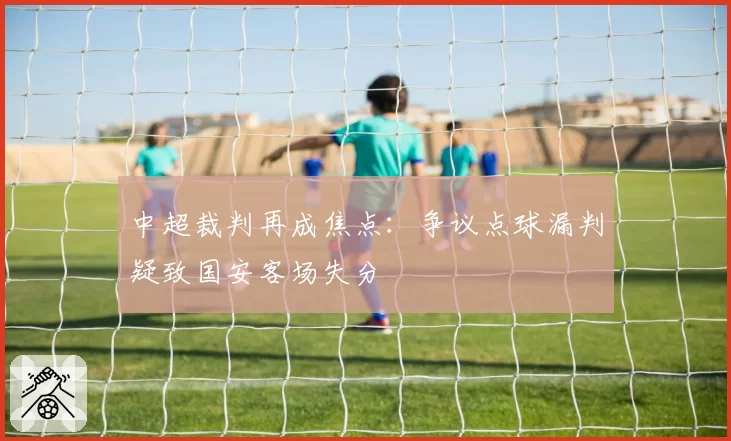 中超裁判再成焦点：争议点球漏判疑致国安客场失分