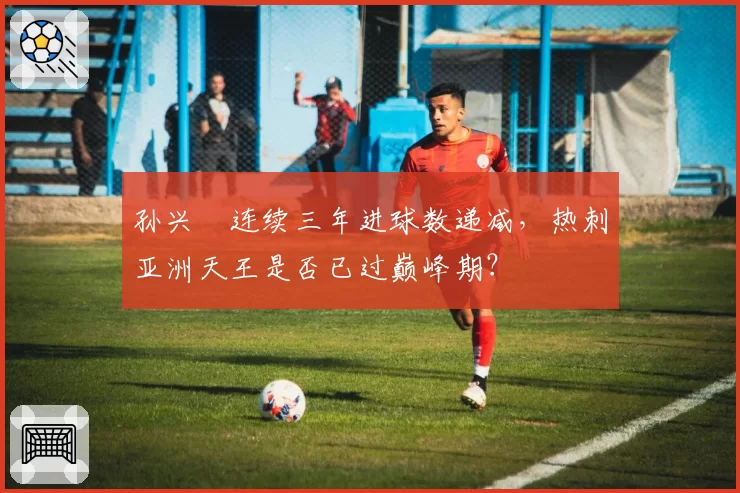 孙兴慜连续三年进球数递减,热刺亚洲天王是否已过巅峰期?