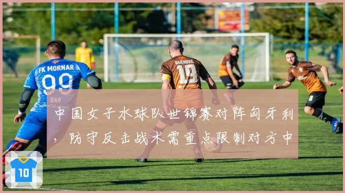 中国女子水球队世锦赛对阵匈牙利，防守反击战术需重点限制对方中锋基莉斯的门前抢点