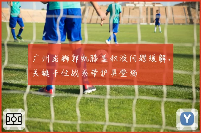 广州龙狮郭凯膝盖积液问题缓解，关键卡位战或带护具登场