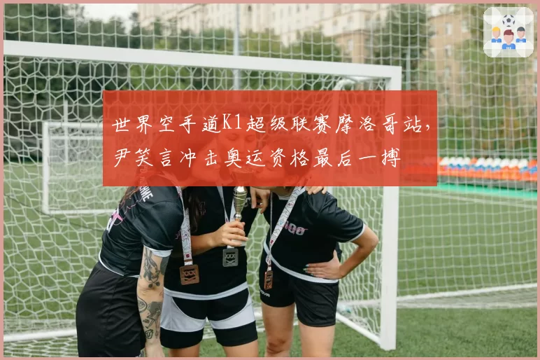 世界空手道K1超级联赛摩洛哥站,尹笑言冲击奥运资格最后一搏