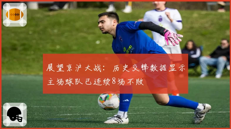 展望京沪大战：历史交锋数据显示主场球队已连续8场不败