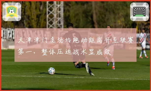 天津津门虎场均跑动距离升至联赛第一，整体压迫战术显成效