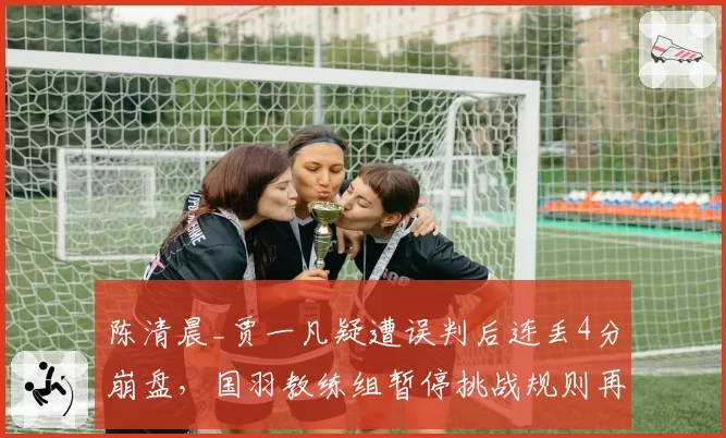 陈清晨_贾一凡疑遭误判后连丢4分崩盘,国羽教练组暂停挑战规则再遭质疑