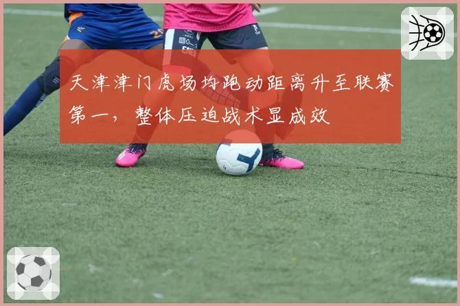 天津津门虎场均跑动距离升至联赛第一，整体压迫战术显成效
