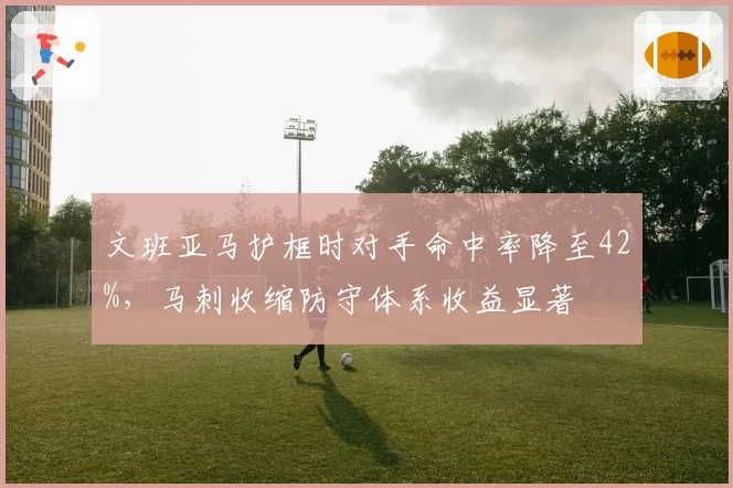 文班亚马护框时对手命中率降至42%,马刺收缩防守体系收益显著