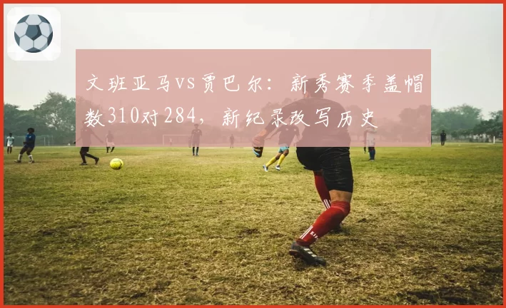 文班亚马vs贾巴尔：新秀赛季盖帽数310对284，新纪录改写历史