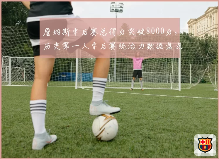 詹姆斯季后赛总得分突破8000分，历史第一人季后赛统治力数据盘点