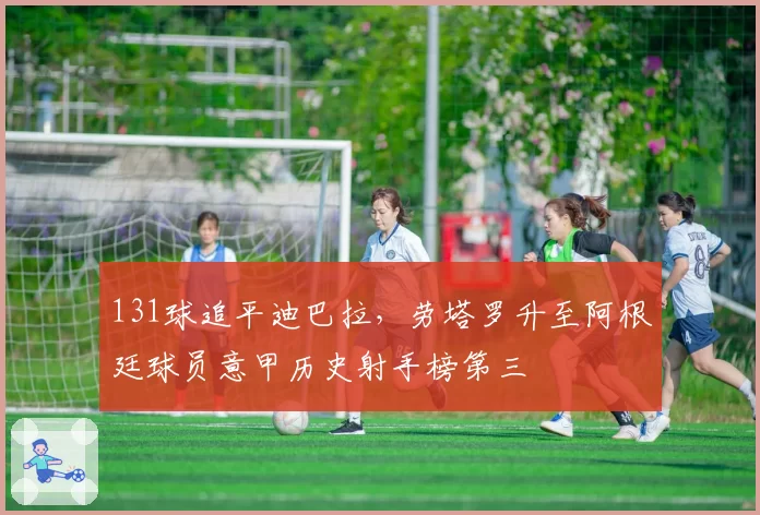 131球追平迪巴拉，劳塔罗升至阿根廷球员意甲历史射手榜第三