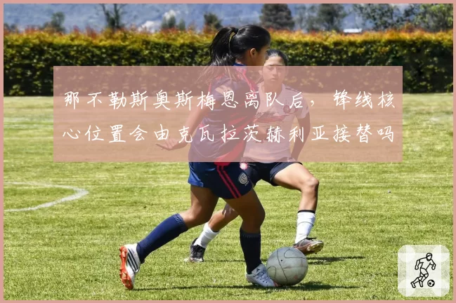 那不勒斯奥斯梅恩离队后,锋线核心位置会由克瓦拉茨赫利亚接替吗?