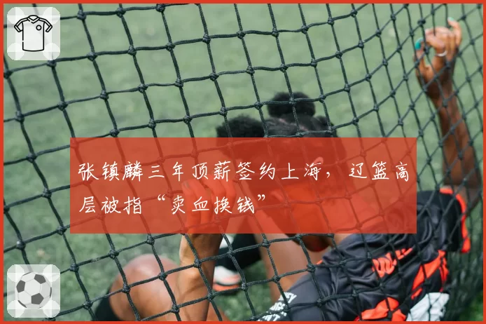 张镇麟三年顶薪签约上海，辽篮高层被指“卖血换钱”