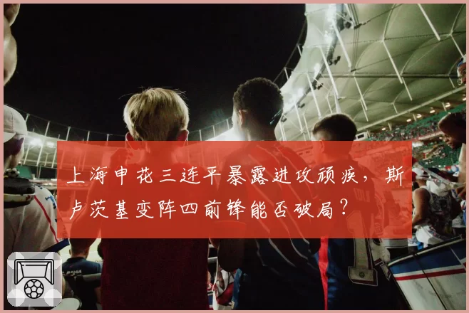 上海申花三连平暴露进攻顽疾，斯卢茨基变阵四前锋能否破局？