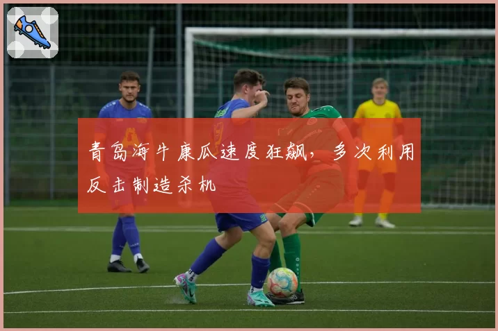 青岛海牛康瓜速度狂飙，多次利用反击制造杀机
