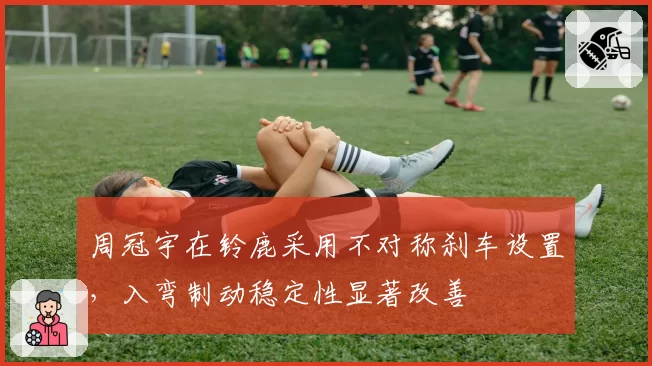 周冠宇在铃鹿采用不对称刹车设置，入弯制动稳定性显著改善