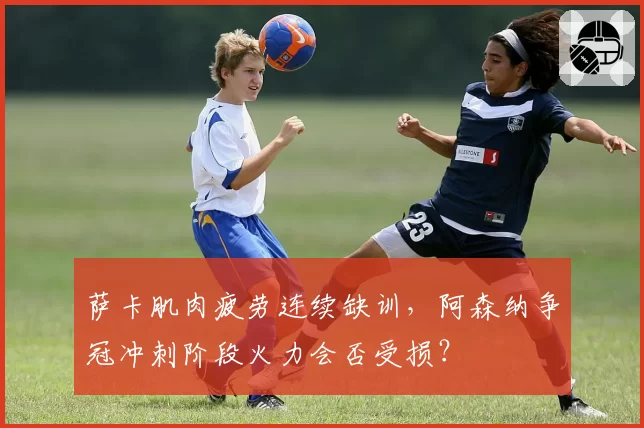 萨卡肌肉疲劳连续缺训，阿森纳争冠冲刺阶段火力会否受损？