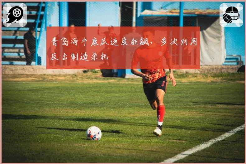 青岛海牛康瓜速度狂飙，多次利用反击制造杀机