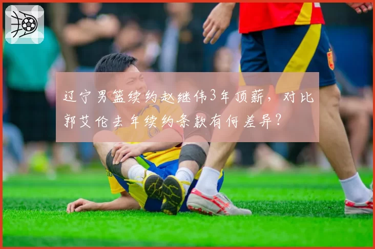 辽宁男篮续约赵继伟3年顶薪，对比郭艾伦去年续约条款有何差异？