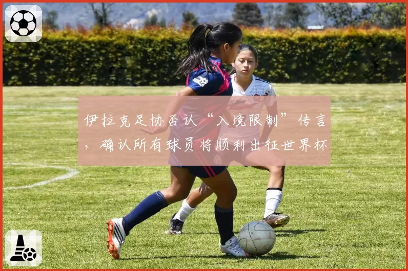 伊拉克足协否认“入境限制”传言，确认所有球员将顺利出征世界杯