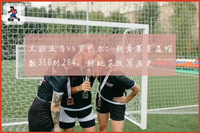 文班亚马vs贾巴尔：新秀赛季盖帽数310对284，新纪录改写历史