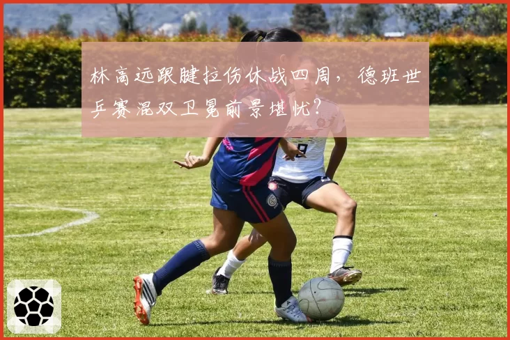 林高远跟腱拉伤休战四周，德班世乒赛混双卫冕前景堪忧？