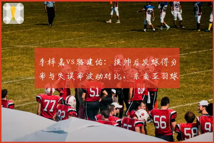 李梓嘉vs骆建佑：换帅后发球得分率与失误率波动对比，东南亚羽球教练市场暗流涌动