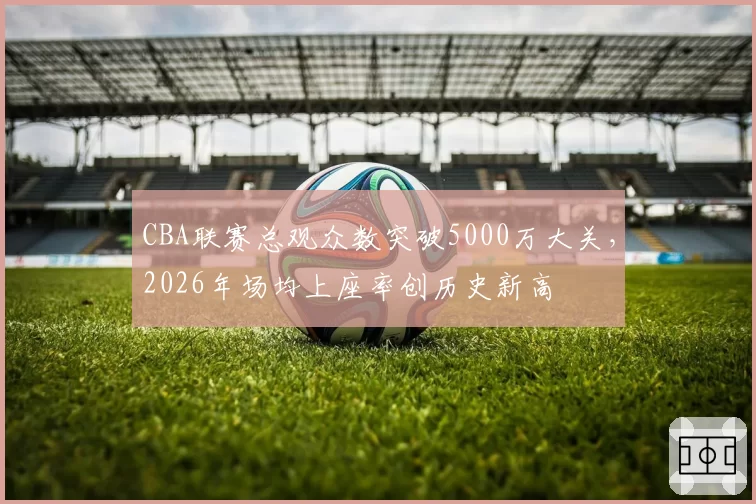 CBA联赛总观众数突破5000万大关，2026年场均上座率创历史新高