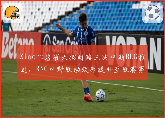 Xiaohu岩雀大招封路三次中断BLG推进，RNG中野联动效率提升至联赛第二__br_