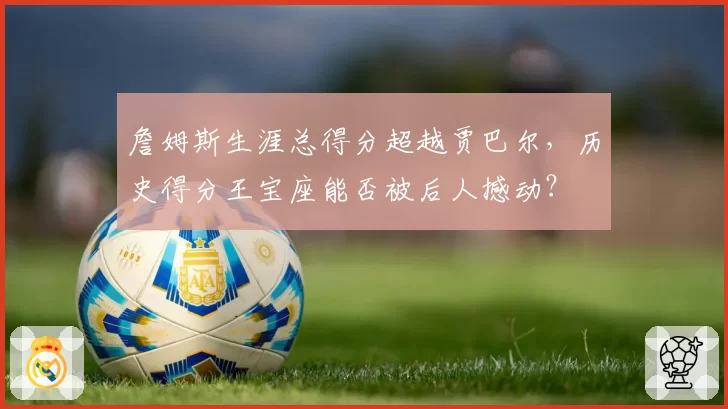 詹姆斯生涯总得分超越贾巴尔，历史得分王宝座能否被后人撼动？