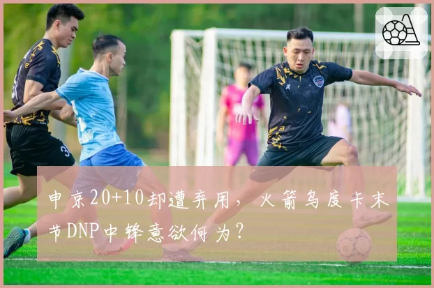 申京20+10却遭弃用,火箭乌度卡末节DNP中锋意欲何为?