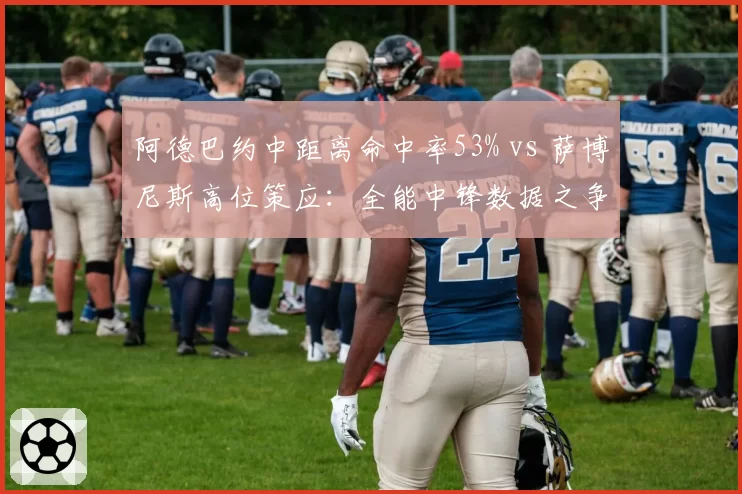 阿德巴约中距离命中率53% vs 萨博尼斯高位策应：全能中锋数据之争