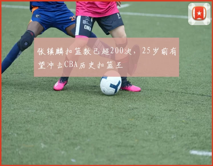 张镇麟扣篮数已超200次，25岁前有望冲击CBA历史扣篮王