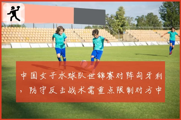 中国女子水球队世锦赛对阵匈牙利,防守反击战术需重点限制对方中锋基莉斯的门前抢点