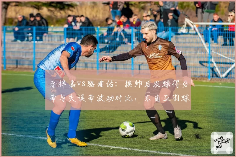 李梓嘉vs骆建佑：换帅后发球得分率与失误率波动对比，东南亚羽球教练市场暗流涌动