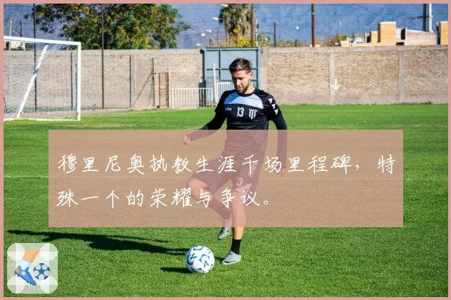 穆里尼奥执教生涯千场里程碑，特殊一个的荣耀与争议。