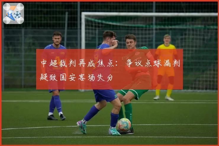 中超裁判再成焦点：争议点球漏判疑致国安客场失分