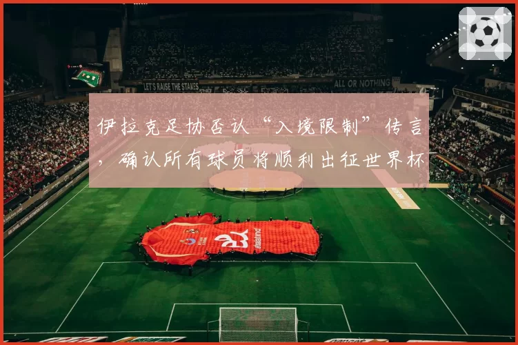 伊拉克足协否认“入境限制”传言，确认所有球员将顺利出征世界杯