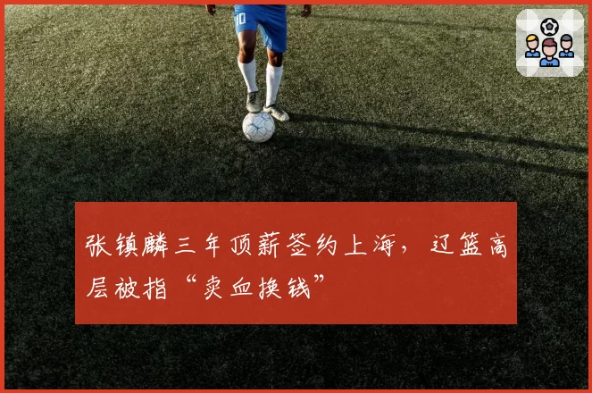 张镇麟三年顶薪签约上海，辽篮高层被指“卖血换钱”