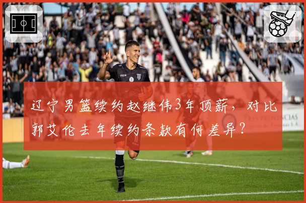 辽宁男篮续约赵继伟3年顶薪，对比郭艾伦去年续约条款有何差异？