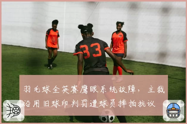 羽毛球全英赛鹰眼系统故障,主裁沿用旧球印判罚遭球员摔拍抗议