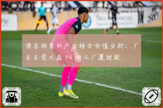 俱乐部青训产出转会价值分析：广东东莞大益 vs 浙江广厦控股