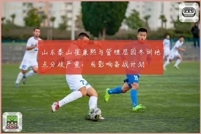 山东泰山崔康熙与管理层因冬训地点分歧严重，或影响备战计划