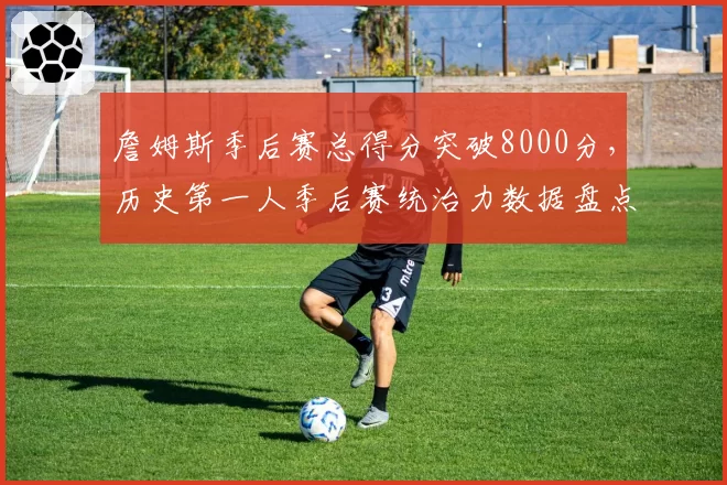 詹姆斯季后赛总得分突破8000分，历史第一人季后赛统治力数据盘点